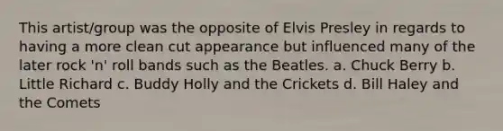 This artist/group was the opposite of Elvis Presley in regards to having a more clean cut appearance but influenced many of the later rock 'n' roll bands such as the Beatles. a. Chuck Berry b. Little Richard c. Buddy Holly and the Crickets d. Bill Haley and the Comets