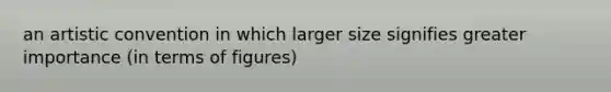 an artistic convention in which larger size signifies greater importance (in terms of figures)