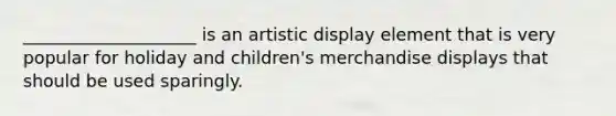 ____________________ is an artistic display element that is very popular for holiday and children's merchandise displays that should be used sparingly.