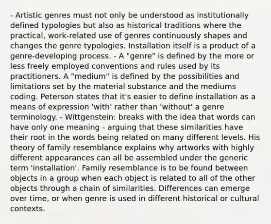 - Artistic genres must not only be understood as institutionally defined typologies but also as historical traditions where the practical, work-related use of genres continuously shapes and changes the genre typologies. Installation itself is a product of a genre-developing process. - A "genre" is defined by the more or less freely employed conventions and rules used by its practitioners. A "medium" is defined by the possibilities and limitations set by the material substance and the mediums coding. Peterson states that it's easier to define installation as a means of expression 'with' rather than 'without' a genre terminology. - Wittgenstein: breaks with the idea that words can have only one meaning - arguing that these similarities have their root in the words being related on many different levels. His theory of family resemblance explains why artworks with highly different appearances can all be assembled under the generic term 'installation'. Family resemblance is to be found between objects in a group when each object is related to all of the other objects through a chain of similarities. Differences can emerge over time, or when genre is used in different historical or cultural contexts.