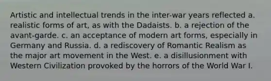 Artistic and intellectual trends in the inter-war years reflected a. realistic forms of art, as with the Dadaists. b. a rejection of the avant-garde. c. an acceptance of modern art forms, especially in Germany and Russia. d. a rediscovery of Romantic Realism as the major art movement in the West. e. a disillusionment with Western Civilization provoked by the horrors of the World War I.