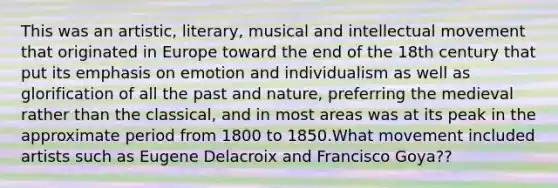 This was an artistic, literary, musical and intellectual movement that originated in Europe toward the end of the 18th century that put its emphasis on emotion and individualism as well as glorification of all the past and nature, preferring the medieval rather than the classical, and in most areas was at its peak in the approximate period from 1800 to 1850.What movement included artists such as Eugene Delacroix and Francisco Goya??