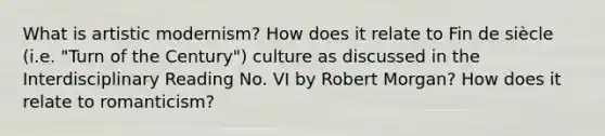 What is artistic modernism? How does it relate to Fin de siècle (i.e. "Turn of the Century") culture as discussed in the Interdisciplinary Reading No. VI by Robert Morgan? How does it relate to romanticism?