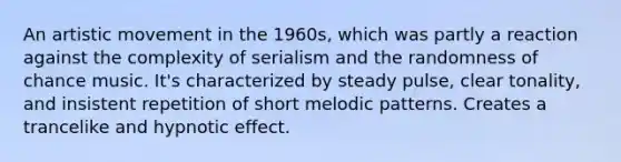 An artistic movement in the 1960s, which was partly a reaction against the complexity of serialism and the randomness of chance music. It's characterized by steady pulse, clear tonality, and insistent repetition of short melodic patterns. Creates a trancelike and hypnotic effect.