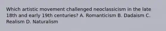 Which artistic movement challenged neoclassicism in the late 18th and early 19th centuries? A. Romanticism B. Dadaism C. Realism D. Naturalism