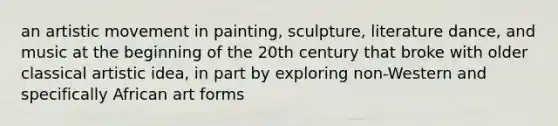 an artistic movement in painting, sculpture, literature dance, and music at the beginning of the 20th century that broke with older classical artistic idea, in part by exploring non-Western and specifically African art forms