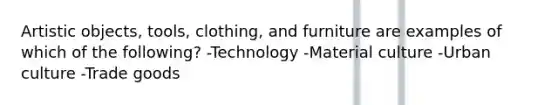 Artistic objects, tools, clothing, and furniture are examples of which of the following? -Technology -Material culture -Urban culture -Trade goods