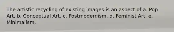 The artistic recycling of existing images is an aspect of a. Pop Art. b. Conceptual Art. c. Postmodernism. d. Feminist Art. e. Minimalism.