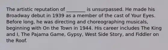 The artistic reputation of ________ is unsurpassed. He made his Broadway debut in 1939 as a member of the cast of Your Eyes. Before long, he was directing and choreographing musicals, beginning with On the Town in 1944. His career includes The King and I, The Pajama Game, Gypsy, West Side Story, and Fiddler on the Roof.