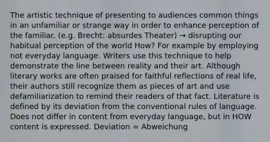 The artistic technique of presenting to audiences common things in an unfamiliar or strange way in order to enhance perception of the familiar. (e.g. Brecht: absurdes Theater) → disrupting our habitual perception of the world How? For example by employing not everyday language. Writers use this technique to help demonstrate the line between reality and their art. Although literary works are often praised for faithful reflections of real life, their authors still recognize them as pieces of art and use defamiliarization to remind their readers of that fact. Literature is defined by its deviation from the conventional rules of language. Does not differ in content from everyday language, but in HOW content is expressed. Deviation = Abweichung