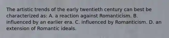 The artistic trends of the early twentieth century can best be characterized as: A. a reaction against Romanticism. B. influenced by an earlier era. C. influenced by Romanticism. D. an extension of Romantic ideals.