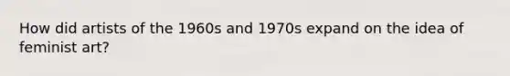 How did artists of the 1960s and 1970s expand on the idea of feminist art?