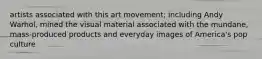 artists associated with this art movement; including Andy Warhol, mined the visual material associated with the mundane, mass-produced products and everyday images of America's pop culture