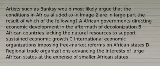 Artists such as Banksy would most likely argue that the conditions in Africa alluded to in Image 2 are in large part the result of which of the following? A African governments directing economic development in the aftermath of decolonization B African countries lacking the natural resources to support sustained economic growth C International economic organizations imposing free-market reforms on African states D Regional trade organizations advancing the interests of large African states at the expense of smaller African states