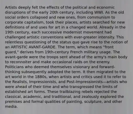 Artists deeply felt the effects of the political and economic disruptions of the early 20th century, including WWI. As the old social orders collapsed and new ones, from communism to corporate capitalism, took their places, artists searched for new definitions of and uses for art in a changed world. Already in the 19th century, each successive modernist movement had challenged artistic conventions with ever-greater intensity. This relentless questioning of the status quo gave rise to the notion of an ARTISTIC AVANT-GARDE. The term, which means "front guard," derives from 19th-century French military usage. The avant-garde were the troops sent ahead of the army's main body to reconnoiter and make occasional raids on the enemy. Politicians who deemed themselves visionary and forward-thinking subsequently adopted the term. It then migrated to the art world in the 1880s, when artists and critics used it to refer to the Realists, Impressionists, and Post-Impressionists—artists who were ahead of their time and who transgressed the limits of established art forms. These trailblazing rebels rejected the classical, academic, and traditional, and zealously explored the premises and formal qualities of painting, sculpture, and other media.