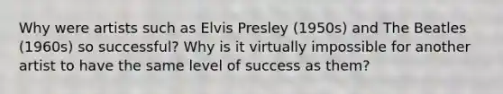 Why were artists such as Elvis Presley (1950s) and The Beatles (1960s) so successful? Why is it virtually impossible for another artist to have the same level of success as them?