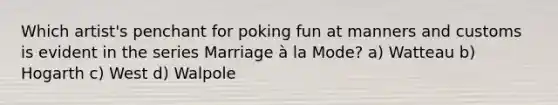 Which artist's penchant for poking fun at manners and customs is evident in the series Marriage à la Mode? a) Watteau b) Hogarth c) West d) Walpole