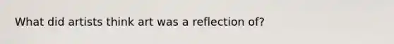 What did artists think art was a reflection of?