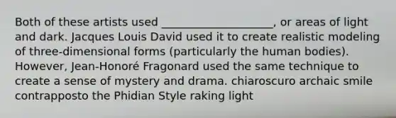 Both of these artists used ____________________, or areas of light and dark. Jacques Louis David used it to create realistic modeling of three-dimensional forms (particularly the human bodies). However, Jean-Honoré Fragonard used the same technique to create a sense of mystery and drama. chiaroscuro archaic smile contrapposto the Phidian Style raking light