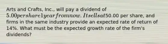 Arts and Crafts, Inc., will pay a dividend of 5.00 per share 1 year from now. It sells at50.00 per share, and firms in the same industry provide an expected rate of return of 14%. What must be the expected growth rate of the firm's dividends?