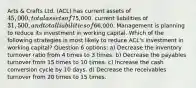 Arts & Crafts Ltd. (ACL) has current assets of 45,000, total assets of75,000, current liabilities of 31,500, and total liabilities of66,000. Management is planning to reduce its investment in working capital. Which of the following strategies is most likely to reduce ACL's investment in working capital? Question 6 options: a) Decrease the inventory turnover ratio from 4 times to 3 times. b) Decrease the payables turnover from 15 times to 10 times. c) Increase the cash conversion cycle by 10 days. d) Decrease the receivables turnover from 20 times to 15 times.