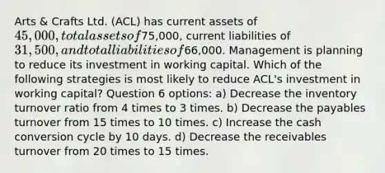 Arts & Crafts Ltd. (ACL) has current assets of 45,000, total assets of75,000, current liabilities of 31,500, and total liabilities of66,000. Management is planning to reduce its investment in working capital. Which of the following strategies is most likely to reduce ACL's investment in working capital? Question 6 options: a) Decrease the inventory turnover ratio from 4 times to 3 times. b) Decrease the payables turnover from 15 times to 10 times. c) Increase the cash conversion cycle by 10 days. d) Decrease the receivables turnover from 20 times to 15 times.