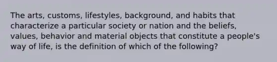 The arts, customs, lifestyles, background, and habits that characterize a particular society or nation and the beliefs, values, behavior and material objects that constitute a people's way of life, is the definition of which of the following?