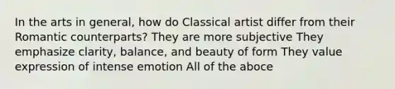 In the arts in general, how do Classical artist differ from their Romantic counterparts? They are more subjective They emphasize clarity, balance, and beauty of form They value expression of intense emotion All of the aboce