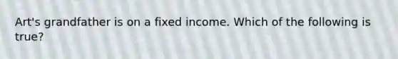 Art's grandfather is on a fixed income. Which of the following is true?