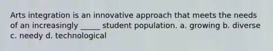 Arts integration is an innovative approach that meets the needs of an increasingly _____ student population. a. growing b. diverse c. needy d. technological