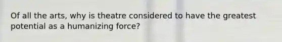 Of all the arts, why is theatre considered to have the greatest potential as a humanizing force?