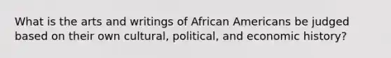 What is the arts and writings of African Americans be judged based on their own cultural, political, and economic history?