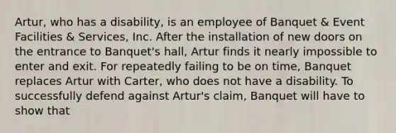 Artur, who has a disability, is an employee of Banquet & Event Facilities & Services, Inc. After the installation of new doors on the entrance to Banquet's hall, Artur finds it nearly impossible to enter and exit. For repeatedly failing to be on time, Banquet replaces Artur with Carter, who does not have a disability. To successfully defend against Artur's claim, Banquet will have to show that