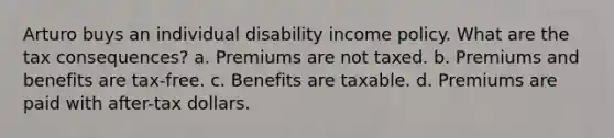 Arturo buys an individual disability income policy. What are the tax consequences? a. Premiums are not taxed. b. Premiums and benefits are tax-free. c. Benefits are taxable. d. Premiums are paid with after-tax dollars.