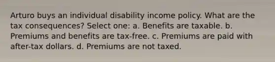 Arturo buys an individual disability income policy. What are the tax consequences? Select one: a. Benefits are taxable. b. Premiums and benefits are tax-free. c. Premiums are paid with after-tax dollars. d. Premiums are not taxed.