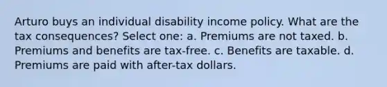 Arturo buys an individual disability income policy. What are the tax consequences? Select one: a. Premiums are not taxed. b. Premiums and benefits are tax-free. c. Benefits are taxable. d. Premiums are paid with after-tax dollars.