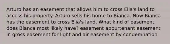 Arturo has an easement that allows him to cross Elia's land to access his property. Arturo sells his home to Bianca. Now Bianca has the easement to cross Elia's land. What kind of easement does Bianca most likely have? easement appurtenant easement in gross easement for light and air easement by condemnation