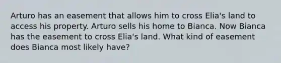 Arturo has an easement that allows him to cross Elia's land to access his property. Arturo sells his home to Bianca. Now Bianca has the easement to cross Elia's land. What kind of easement does Bianca most likely have?