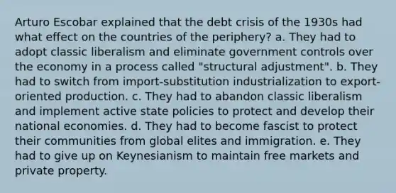 Arturo Escobar explained that the debt crisis of the 1930s had what effect on the countries of the periphery? a. They had to adopt classic liberalism and eliminate government controls over the economy in a process called "structural adjustment". b. They had to switch from import-substitution industrialization to export-oriented production. c. They had to abandon classic liberalism and implement active state policies to protect and develop their national economies. d. They had to become fascist to protect their communities from global elites and immigration. e. They had to give up on Keynesianism to maintain free markets and private property.