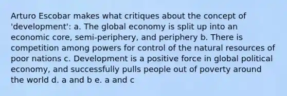 Arturo Escobar makes what critiques about the concept of 'development': a. The global economy is split up into an economic core, semi-periphery, and periphery b. There is competition among powers for control of the natural resources of poor nations c. Development is a positive force in global political economy, and successfully pulls people out of poverty around the world d. a and b e. a and c