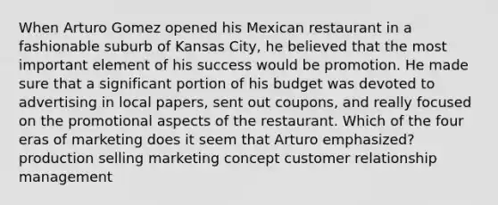 When Arturo Gomez opened his Mexican restaurant in a fashionable suburb of Kansas City, he believed that the most important element of his success would be promotion. He made sure that a significant portion of his budget was devoted to advertising in local papers, sent out coupons, and really focused on the promotional aspects of the restaurant. Which of the four eras of marketing does it seem that Arturo emphasized? production selling marketing concept customer relationship management