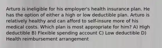 Arturo is ineligible for his employer's health insurance plan. He has the option of either a high or low deductible plan. Arturo is relatively healthy and can afford to self-insure more of his medical costs. Which plan is most appropriate for him? A) High deductible B) Flexible spending account C) Low deductible D) Health reimbursement arrangement