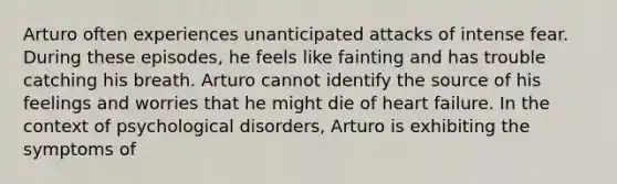 Arturo often experiences unanticipated attacks of intense fear. During these episodes, he feels like fainting and has trouble catching his breath. Arturo cannot identify the source of his feelings and worries that he might die of heart failure. In the context of psychological disorders, Arturo is exhibiting the symptoms of