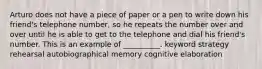 Arturo does not have a piece of paper or a pen to write down his friend's telephone number, so he repeats the number over and over until he is able to get to the telephone and dial his friend's number. This is an example of __________. keyword strategy rehearsal autobiographical memory cognitive elaboration