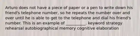 Arturo does not have a piece of paper or a pen to write down his friend's telephone number, so he repeats the number over and over until he is able to get to the telephone and dial his friend's number. This is an example of __________. keyword strategy rehearsal autobiographical memory cognitive elaboration