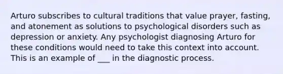 Arturo subscribes to cultural traditions that value prayer, fasting, and atonement as solutions to psychological disorders such as depression or anxiety. Any psychologist diagnosing Arturo for these conditions would need to take this context into account. This is an example of ___ in the diagnostic process.