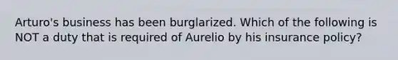 Arturo's business has been burglarized. Which of the following is NOT a duty that is required of Aurelio by his insurance policy?