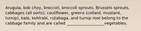 Arugula, bok choy, broccoli, broccoli sprouts, Brussels sprouts, cabbages (all sorts), cauliflower, greens (collard, mustard, turnip), kale, kohlrabi, rutabaga, and turnip root belong to the cabbage family and are called ___________________vegetables.