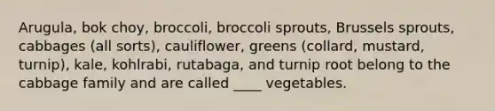 Arugula, bok choy, broccoli, broccoli sprouts, Brussels sprouts, cabbages (all sorts), cauliflower, greens (collard, mustard, turnip), kale, kohlrabi, rutabaga, and turnip root belong to the cabbage family and are called ____ vegetables.