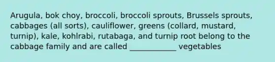 Arugula, bok choy, broccoli, broccoli sprouts, Brussels sprouts, cabbages (all sorts), cauliflower, greens (collard, mustard, turnip), kale, kohlrabi, rutabaga, and turnip root belong to the cabbage family and are called ____________ vegetables